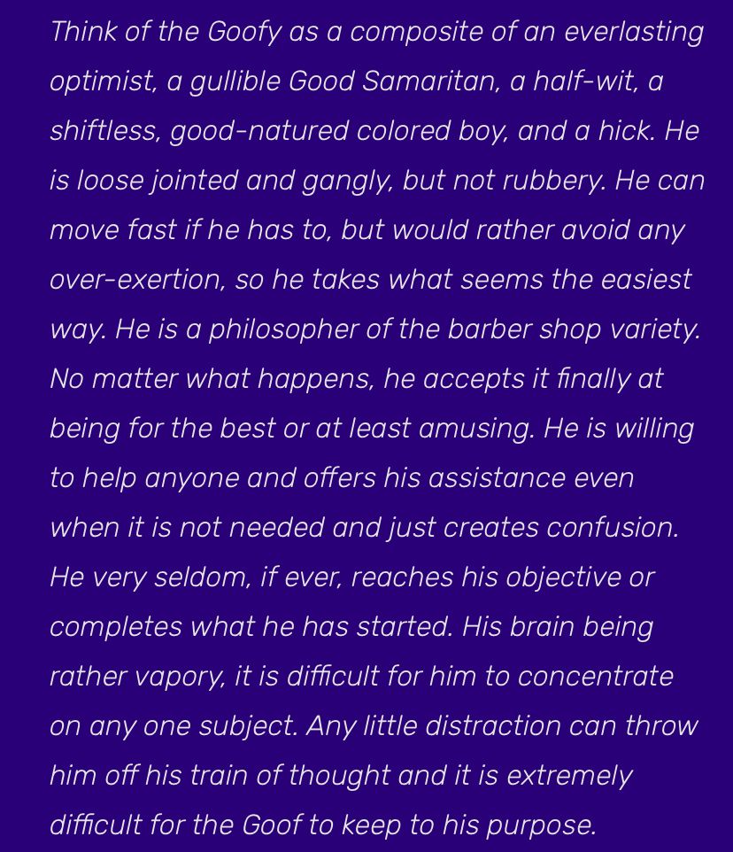 A excerpt from Goofy Pippo creator Art Bobbitt’s Bobbit’s 1934 piece “Analysis of the Goof”.

“Think of the Goofy as a composite of an everlasting optimist, a gullible Good Samaritan, a half-wit, a shiftless, good-natured colored boy, and a hick. He is loose jointed and gangly, but not rubbery. He can move fast if he has to, but would rather avoid any over-exertion, so he takes what seems the easiest way. He is a philosopher of the barber shop variety. No matter what happens, he accepts it finally at being for the best or at least amusing. He is willing to help anyone and offers his assistance even when it is not needed and just creates confusion. He very seldom, if ever, reaches his objective or completes what he has started. His brain being rather vapory, it is difficult for him to concentrate on any one subject. Any little distraction can throw him off his train of thought and it is extremely difficult for the Goof to keep to his purpose.”