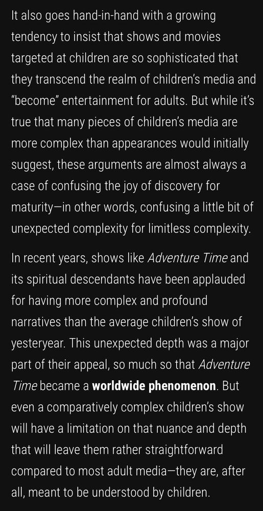 It also goes hand-in-hand with a growing tendency to insist that shows and movies targeted at children are so sophisticated that they transcend the realm of children’s media and “become” entertainment for adults. But while it’s true that many pieces of children’s media are more complex than appearances would initially suggest, these arguments are almost always a case of confusing the joy of discovery for maturity—in other words, confusing a little bit of unexpected complexity for limitless complexity.

In recent years, shows like Adventure Time and its spiritual descendants have been applauded for having more complex and profound narratives than the average children’s show of yesteryear. This unexpected depth was a major part of their appeal, so much so that Adventure Time became a worldwide phenomenon. But even a comparatively complex children’s show will have a limitation on that nuance and depth that will leave them rather straightforward compared to most adult media—they are, after all, meant to be understood by children. 