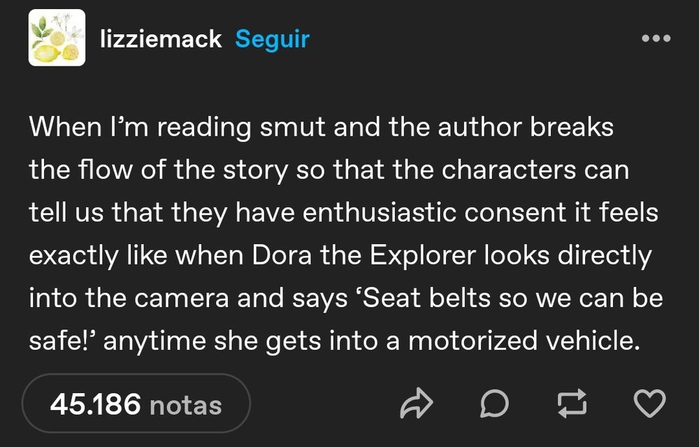 lizziemack on tumblr says: when I'm reading smut and the author breaks the flow of the story so that the characters can tell us that they have enthusiastic consent it feels exactly like when Dora the explorer looks directly into the camera and says "seat belts so we can be safe!" anytime she gets into a motorized vehicle.