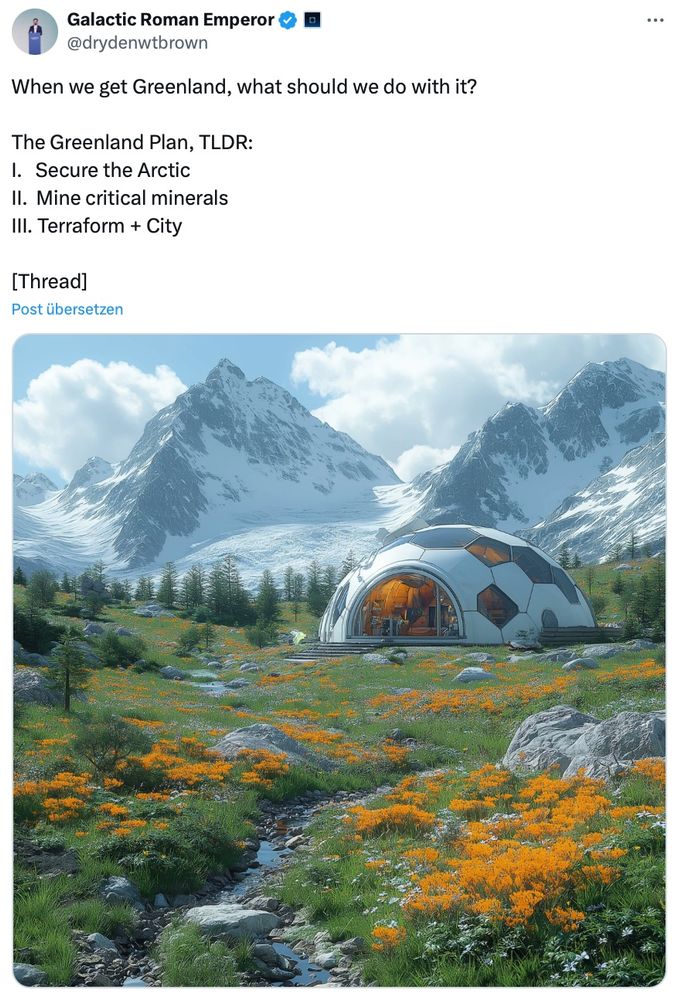Tweet by «Galactic Roman Emperor» Dryden Brown: When we get Greenland, what should we do with it?

The Greenland Plan, TLDR:
I.   Secure the Arctic
II.  Mine critical minerals
III. Terraform + City

Illustrated by an image of a geodesic dome like,  retro-futuristic sructure in a mountain valley, snowy mountaintops in the background, probably AI generated
