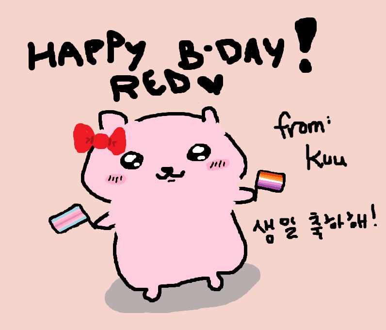 A simple drawing of a light pink hamster that resembles the character Chiikawa. They're wearing a bright red bow on their head and holding the transfem pride flag in one hand and the lesbian pride flag on the other. Black lettering above spells "Happy B-Day! Red" and to the side is written "From: Kuu" and in Korean alphabet "생일 축하해!" which means "Happy Birthday!".