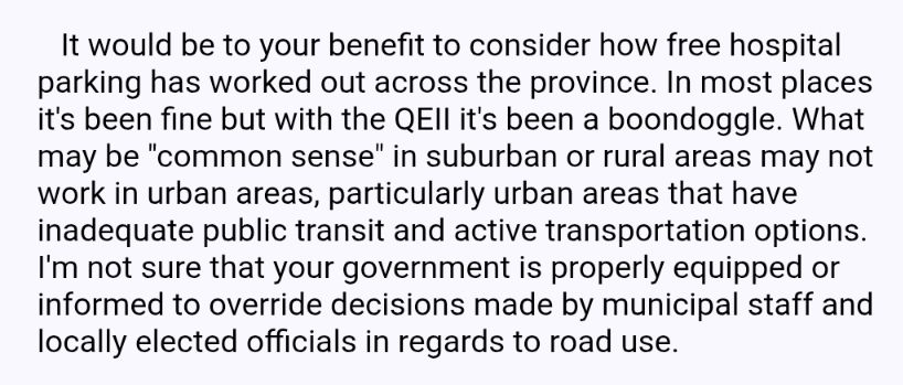   It would be to your benefit to consider how free hospital parking has worked out across the province. In most places it's been fine but with the QEII it's been a boondoggle. What may be "common sense" in suburban or rural areas may not work in urban areas, particularly urban areas that have inadequate public transit and active transportation options.  I'm not sure that your government is properly equipped or informed to override decisions made by municipal staff and locally elected officials in regards to road use.
