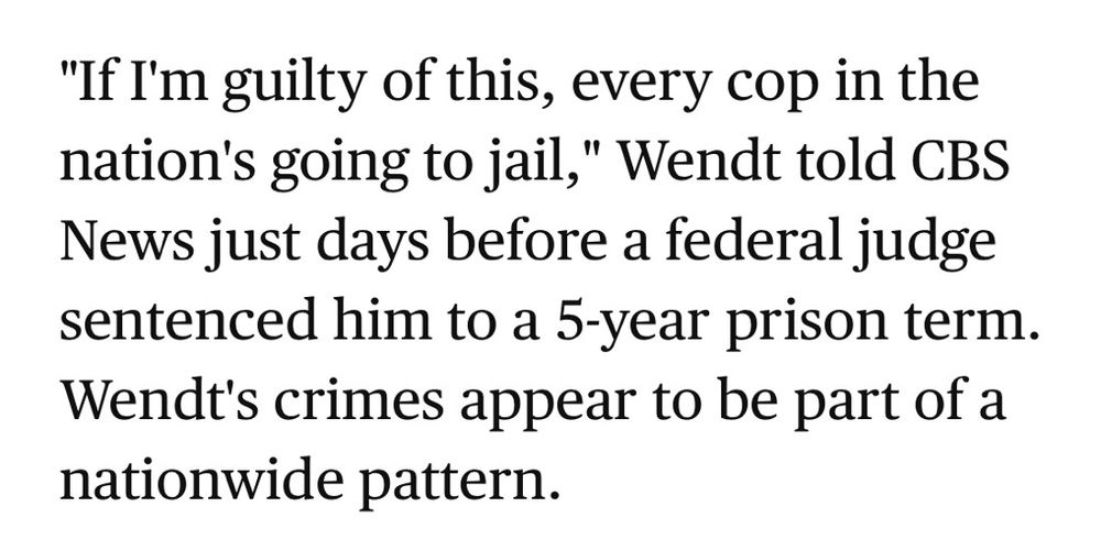 News story excerpt about a crooked cop: "If I'm guilty of this, every cop in the nation's going to jail," Wendt told CBS News just days before a federal judge sentenced him to a 5-year prison term. Wendt's crimes appear to be part of a nationwide pattern.