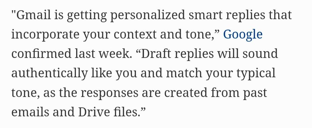 "Gmail is getting personalized smart replies that incorporate your context and tone," Google confirmed last week. "Draft replies will sound authentically like you and match your typical tone, as the responses are created from past emails and Drive files."