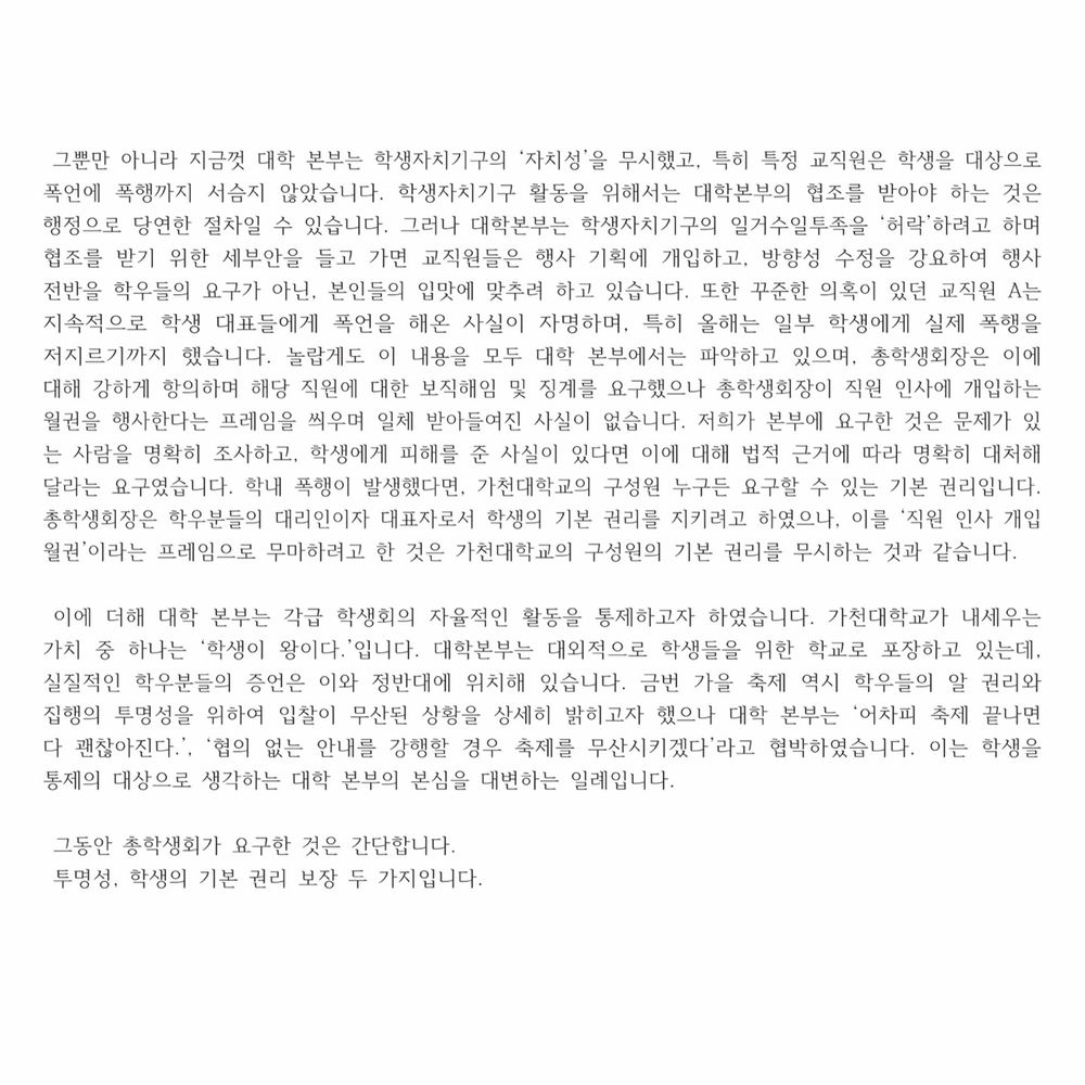 그뿐만 아니라 지금껏 대학 본부는 학생자치기구의 ‘자치성’을 무시했고, 특히 특정 교직원은 학생을 대상으로 폭언에 폭행까지 서슴지 않았습니다. 학생자치기구 활동을 위해서는 대학본부의 협조를 받아야 하는 것은 행정으로 당연한 절차일 수 있습니다. 그러나 대학본부는 학생자치기구의 일거수일투족을 ‘허락’하려고 하며 협조를 받기 위한 세부안을 들고 가면 교직원들은 행사 기획에 개입하고, 방향성 수정을 강요하여 행사 전반을 학우들의 요구가 아닌, 본인들의 입맛에 맞추려 하고 있습니다. 또한 꾸준한 의혹이 있던 교직원 A는 지속적으로 학생 대표들에게 폭언을 해온 사실이 자명하며, 특히 올해는 일부 학생에게 실제 폭행을 저지르기까지 했습니다. 놀랍게도 이 내용을 모두 대학 본부에서는 파악하고 있으며, 총학생회장은 이에 대해 강하게 항의하며 해당 직원에 대한 보직해임 및 징계를 요구했으나 총학생회장이 직원 인사에 개입하는 월권을 행사한다는 프레임을 씌우며 일체 받아들여진 사실이 없습니다. 저희가 본부에 요구한 것은 문제가 있는 사람을 명확히 조사하고, 학생에게 피해를 준 사실이 있다면 이에 대해 법적 근거에 따라 명확히 대처해달라는 요구였습니다. 학내 폭행이 발생했다면, 가천대학교의 구성원 누구든 요구할 수 있는 기본 권리입니다. 총학생회장은 학우분들의 대리인이자 대표자로서 학생의 기본 권리를 지키려고 하였으나, 이를 ‘직원 인사 개입 월권’이라는 프레임으로 무마하려고 한 것은 가천대학교의 구성원의 기본 권리를 무시하는 것과 같습니다.

 이에 더해 대학 본부는 각급 학생회의 자율적인 활동을 통제하고자 하였습니다. 가천대학교가 내세우는 가치 중 하나는 ‘학생이 왕이다.’입니다. 대학본부는 대외적으로 학생들을 위한 학교로 포장하고 있는데, 실질적인 학우분들의 증언은 이와 정반대에 위치해 있습니다. 금번 가을 축제 역시 학우들의 알 권리와 집행의 투명성을 위하여 입찰이 무산된 상황을 상세히 밝히고자 했으나 대학 본부는 ‘어차피 축제 끝나면 다 괜찮아진다.’, ‘협의 없는 안내를 강행할 경우 축제를 무산시키겠다’라고 협박하였습니다. 이는 학생을 통제의 대상으로 생각하는 대학 본부의 본심을 대변하는 일례입니다.

 그동안 총학생회가 요구한 것은 간단합니다.
 투명성, 학생의 기본 권리 보장 두 가지입니다.


