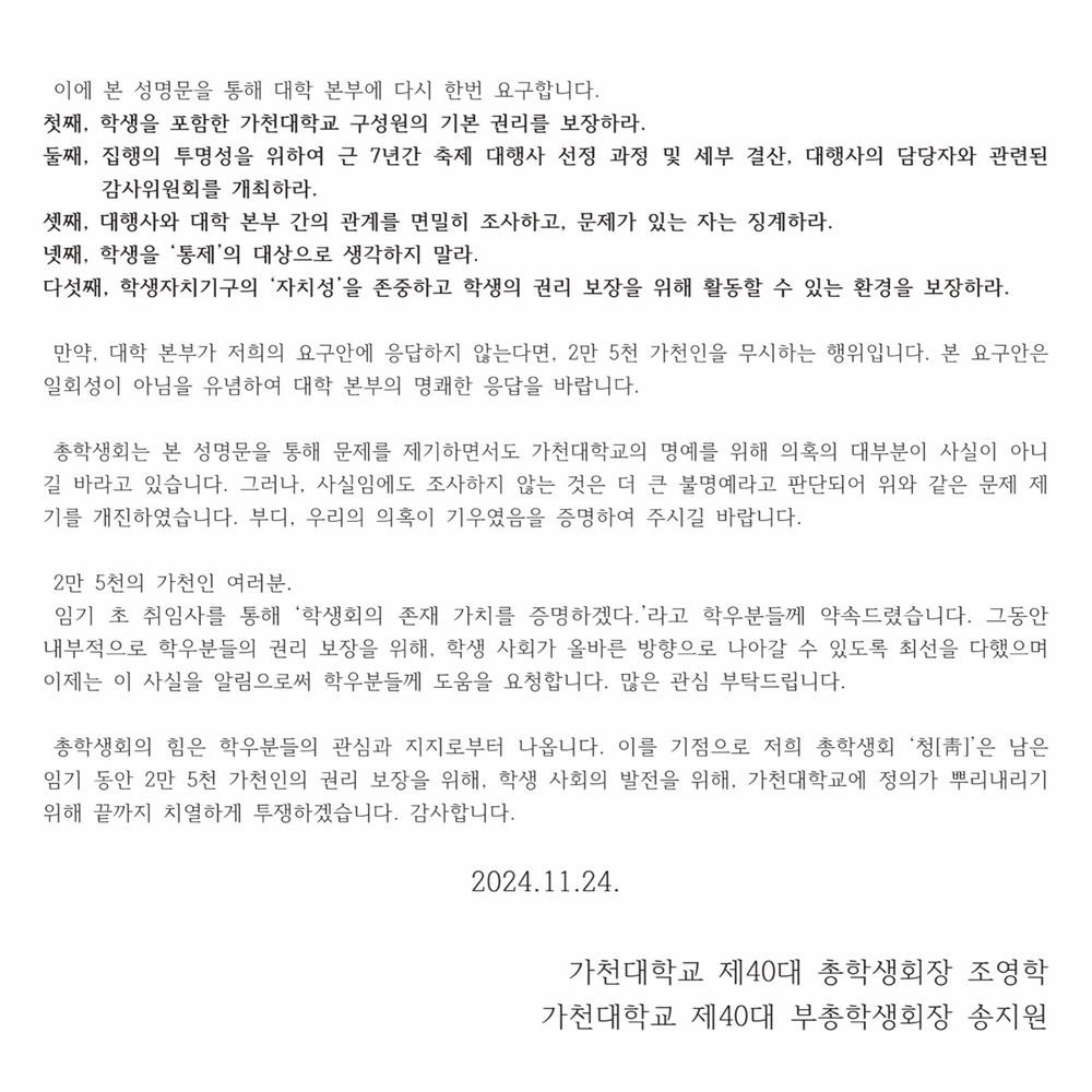  이에 본 성명문을 통해 대학 본부에 다시 한번 요구합니다.
첫째, 학생을 포함한 가천대학교 구성원의 기본 권리를 보장하라
둘째, 집행의 투명성을 위하여 근 7년간 축제 대행사 선정 과정 및 세부 결산, 대행사의 담당자와 관련된 감사위원회를 개최하라.
셋째, 대행사와 대학 본부 간의 관계를 면밀히 조사하고, 문제가 있는 자는 징계하라.
넷째, 학생을 ‘통제’의 대상으로 생각하지 말라.
다섯째, 학생자치기구의 ‘자치성’을 존중하고 학생의 권리 보장을 위해 활동할 수 있는 환경을 보장하라.

 만약, 대학 본부가 저희의 요구안에 응답하지 않는다면, 2만 5천 가천인을 무시하는 행위입니다. 본 요구안은 일회성이 아님을 유념하여 대학 본부의 명쾌한 응답을 바랍니다.

총학생회는 본 성명문을 통해 문제를 제기하면서도 가천대학교의 명예를 위해 의혹의 대부분이 사실이 아니길 바라고 있습니다. 그러나, 사실임에도 조사하지 않는 것은 더 큰 불명예라고 판단되어 위와 같은 문제 제기를 개진하였습니다. 부디, 우리의 의혹이 기우였음을 증명하여 주시길 바랍니다.

 2만 5천의 가천인 여러분. 
 임기 초 취임사를 통해 ‘학생회의 존재 가치를 증명하겠다.’라고 학우분들께 약속드렸습니다. 그동안 내부적으로 학우분들의 권리 보장을 위해, 학생 사회가 올바른 방향으로 나아갈 수 있도록 최선을 다했으며 이제는 이 사실을 알림으로써 학우분들께 도움을 요청합니다. 많은 관심 부탁드립니다.

 총학생회의 힘은 학우분들의 관심과 지지로부터 나옵니다. 이를 기점으로 저희 총학생회 ‘청[靑]’은 남은 임기 동안 2만 5천 가천인의 권리 보장을 위해, 학생 사회의 발전을 위해, 가천대학교에 정의가 뿌리내리기 위해 끝까지 치열하게 투쟁하겠습니다. 감사합니다.

2024.11.24.

가천대학교 제40대 총학생회장 조영학
가천대학교 제40대 부총학생회장 송지원