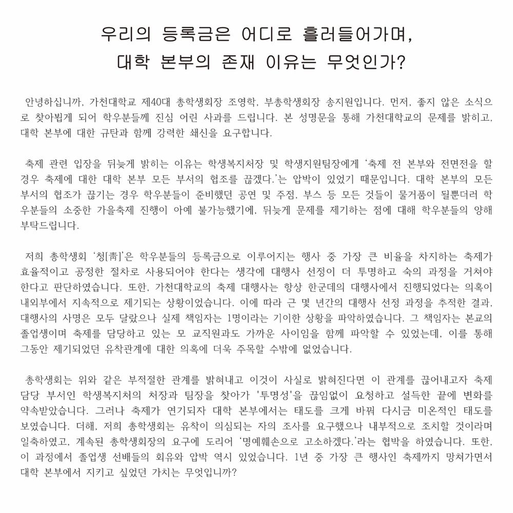 우리의 등록금은 어디로 흘러들어가며, 대학 본부의 존재 이유는 무엇인가?"

 안녕하십니까, 가천대학교 제40대 총학생회장 조영학, 부총학생회장 송지원입니다. 먼저, 좋지 않은 소식으로 찾아뵙게 되어 학우분들께 진심 어린 사과를 드립니다. 본 성명문을 통해 가천대학교의 문제를 밝히고, 대학 본부에 대한 규탄과 함께 강력한 쇄신을 요구합니다.

 축제 관련 입장을 뒤늦게 밝히는 이유는 학생복지처장 및 학생지원팀장에게 ‘축제 전 본부와 전면전을 할 경우 축제에 대한 대학 본부 모든 부서의 협조를 끊겠다.’는 압박이 있었기 때문입니다. 대학 본부의 모든 부서의 협조가 끊기는 경우 학우분들이 준비했던 공연 및 주점, 부스 등 모든 것들이 물거품이 될뿐더러 학우분들의 소중한 가을축제 진행이 아예 불가능했기에, 뒤늦게 문제를 제기하는 점에 대해 학우분들의 양해 부탁드립니다.

 저희 총학생회 ‘청[靑]’은 학우분들의 등록금으로 이루어지는 행사 중 가장 큰 비율을 차지하는 축제가 효율적이고 공정한 절차로 사용되어야 한다는 생각에 대행사 선정이 더 투명하고 숙의 과정을 거쳐야 한다고 판단하였습니다. 또한, 가천대학교의 축제 대행사는 항상 한군데의 대행사에서 진행되었다는 의혹이 내외부에서 지속적으로 제기되는 상황이었습니다. 이에 따라 근 몇 년간의 대행사 선정 과정을 추적한 결과,대행사의 사명은 모두 달랐으나 실제 책임자는 1명이라는 기이한 상황을 파악하였습니다. 그 책임자는 본교의 졸업생이며 축제를 담당하고 있는 모 교직원과도 가까운 사이임을 함께 파악할 수 있었는데, 이를 통해 그동안 제기되었던 유착관계에 대한 의혹에 더욱 주목할 수밖에 없었습니다. 

 총학생회는 위와 같은 부적절한 관계를 밝혀내고 이것이 사실로 밝혀진다면 이 관계를 끊어내고자 축제 담당 부서인 학생복지처의 처장과 팀장을 찾아가 '투명성'을 끊임없이 요청하고 설득한 끝에 변화를 약속받았습니다. 그러나 축제가 연기되자 대학 본부에서는 태도를 크게 바꿔 다시금 미온적인 태도를 보였습니다. 더해, 저희 총학생회는 유착이 의심되는 자의 조사를 요구했으나 내부적으로 조치할 것이라며 일축하였고, 계속된 총학생회장의 요구에 도리어 ‘명예훼손으로 고소하겠다.’라는 협박을 하였습니다. 또한, 이 과정에서 졸업생 선배들의 회유와 압박 역시 있었습니다. 1년 중 가장 큰 행사인 축제까지 망쳐가면서 대학 본부에서 지키고 싶었던 가치는 무엇입니까? 

 