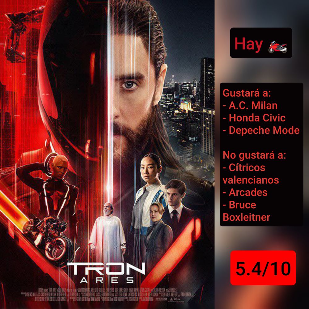 Carátula de «Tron: Ares» (USA 2025) de Joachim Rønning, con Jared Leto, Greta Lee, Evan Peters, Jodie Turner-Smith, Gillian Anderson y Jeff Bridges

Hay motos

Gustará a: A.C. Milan, Honda Civic, Depeche Mode
No gustará a: Cítricos valencianos, Arcades, Bruce Boxleitner

5.4/10