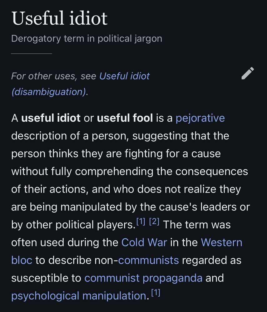 Useful idiot
Derogatory term in political jargon
———
For other uses, see Useful idiot (disambiguation)

A useful idiot or useful fool is a pejorative description of a person, suggesting that the person thinks they are fighting for a cause without fully comprehending the consequences of their actions, and who does not realize they are being manipulated by the cause’s leaders or by other political players.  The term was often used in the Cold War in the Western bloc to describe non-communists regarded as susceptible to communist propaganda and psychological manipulation.