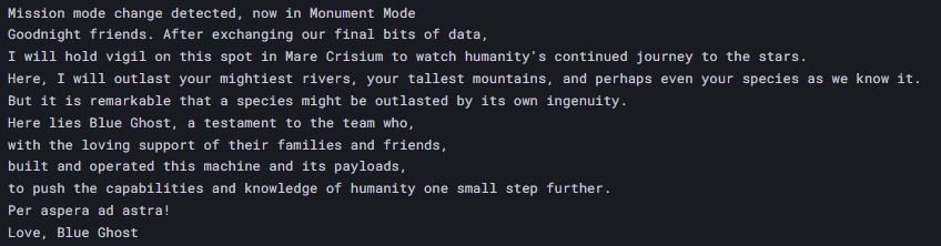Blue Ghost's final message: "Mission mode change detected, now in Monument Mode Goodnight friends. After exchanging our final bits of data,
I will hold vigil on this spot in Mare Crisium to watch humanity's continued journey to the stars.
Here, I will outlast your mightiest rivers, your tallest mountains, and perhaps even your species as we know it.
But it is remarkable that a species might be outlasted by its own ingenuity.
Here lies Blue Ghost, a testament to the team who, with the loving support of their families and friends, built and operated this machine and its payloads,
to push the capabilities and knowledge of humanity one small step further.
Per aspera ad astra!
Love, Blue Ghost"