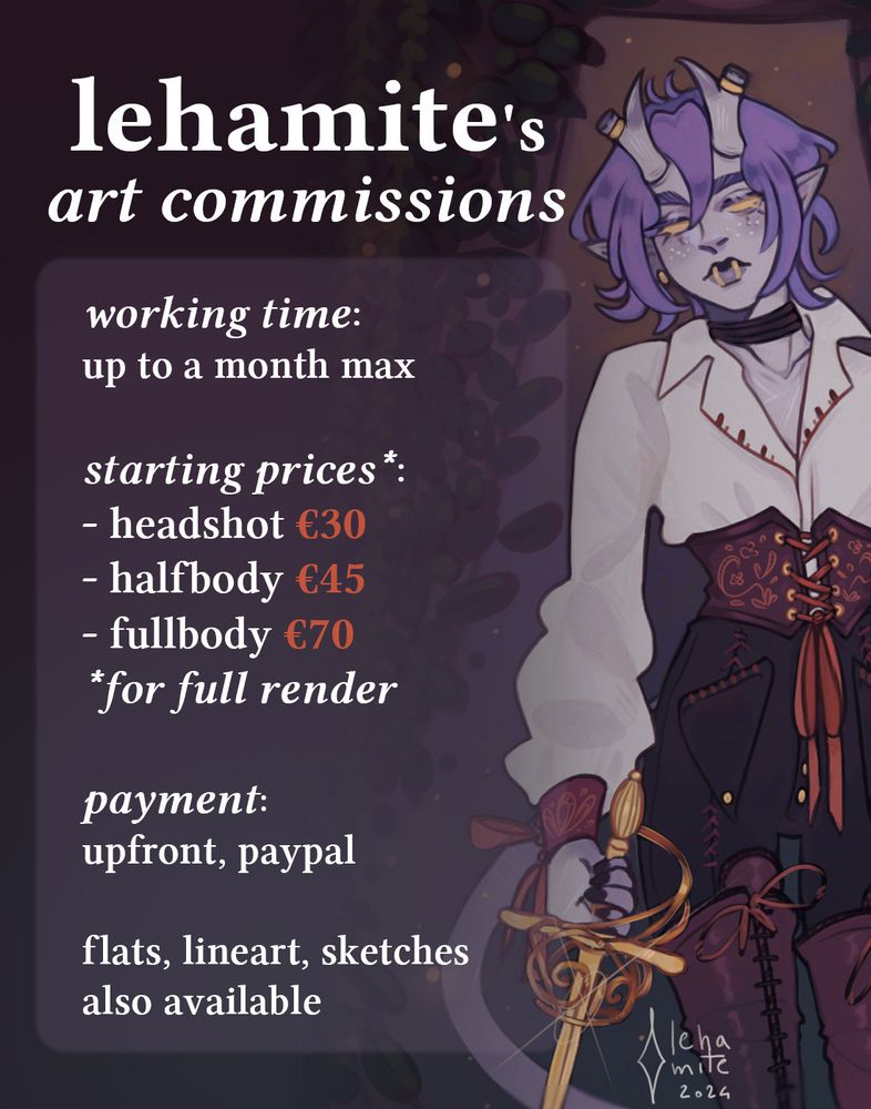 Promotional poster for lehamite's art commissions.

"working time:
up to a month max

starting prices*:
- headshot €30
- halfbody €45
- fullbody €70
*for full render

payment:
upfront, PayPal

flats, lineart, sketches also available"