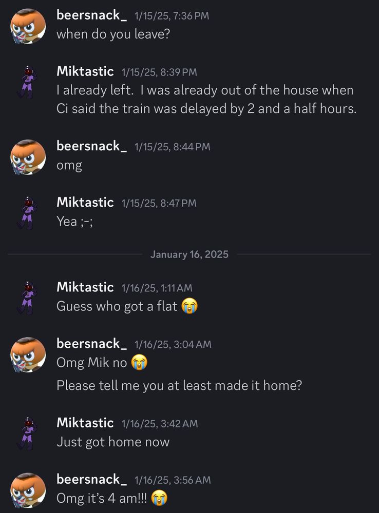 Discord DMs reading:
“beersnack_ 1/15/25, 7:36 PM
when do you leave?

Miktastic 1/15/25, 8:39 PM
I already left. I was already out of the house when Ci said the train was delayed by 2 and a half hours.

beersnack_ 1/15/25, 8:44 PM
omg

Miktastic 1/15/25, 8:47 PM
Yea ;-;

January 16, 2025
Miktastic 1/16/25, 1:11 AM
Guess who got a flat (crying face emoji)

beersnack_ 1/16/25, 3:04 AM
Omg Mik no (crying face emoji)
Please tell me you at least made it home?

Miktastic 1/16/25, 3:42 AM
Just got home now

beersnack_ 1/16/25, 3:56 AM
Omg it's 4 am!!! (crying face emoji)
