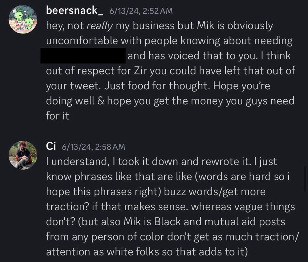 Discord messages that read:
“beersnack_ 6/13/24, 2:52 AM
hey, not really my business but Mik is obviously uncomfortable with people knowing about needing [redacted] and has voiced that to you. I think out of respect for Zir you could have left that out of your tweet. Just food for thought. Hope you're doing well & hope you get the money you guys need for it

Ci 6/13/24, 2:58 AM
I understand, I took it down and rewrote it. I just know phrases like that are like (words are hard so i hope this phrases right) buzz words/get more traction? if that makes sense. whereas vague things don't? (but also Mik is Black and mutual aid posts from any person of color don't get as much traction/ attention as white folks so that adds to it”