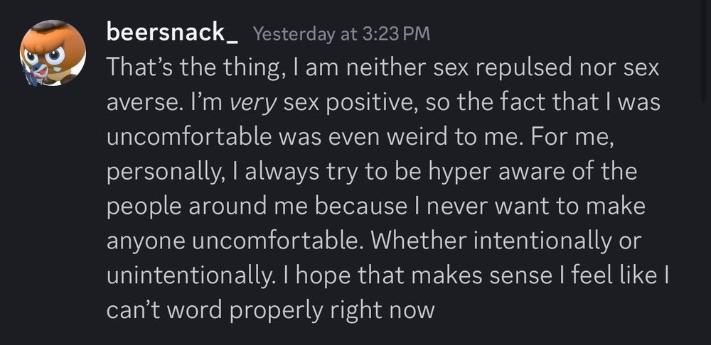 A Discord screenshot reading:
“beersnack_ Yesterday at 3:23 PM
That's the thing, I am neither sex repulsed nor sex averse. I'm very sex positive, so the fact that I was uncomfortable was even weird to me. For me, personally, I always try to be hyper aware of the people around me because I never want to make anyone uncomfortable. Whether intentionally or unintentionally. I hope that makes sense I feel like I can't word properly right now”