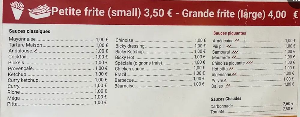 menu: Petite frite (small) 3,50 € - Grande frite (large) 4,00
Sauces piquantes
Américaine 11.
Pili pili 11.
Samourai 111.
Moutarde 1!
Chinoise piquante 1l2
Hot pitta 11.
Algérienne.41
Poivre......
Dallas 1
Sauces Chaudes
Carbonnade
Tomate..
€
1,00 €
1,00 €
1,00 €
1,00 €
1,00 €
1,00 €
1,00 €
1,00 €
1,00 €
2,60
Sauces classiques




Mayonnaise.
Tartare Maison

1,00 €
Chinoise
1,00 €
Bicky dressing
1,00 €
1,00 €
Andalouse...

1,00 €
Bicky Ketchup
1,00 €
Cocktail

1,00 €
Bicky Hot ..
1,00 €
Pickels

. 1,00 €
Spéciale (oignons frais)
1,00 €
Provençale

1,00 €
Chicken sauce
1,00 €
Ketchup.

1,00 €
Brazil..
1,00 €
Curry ketchup

1,00 €
Barbecue
1,00 €
Curry

1,00 €
Béarnaise
1,00 €
Riche

1,00 €

Méga

1,00 €

Pitta.

1,00 €
