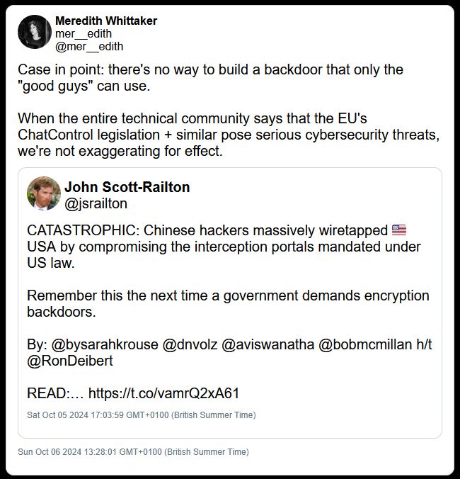 Captured from https://web.archive.org/web/20241006122801/https://twitter.com/mer__edith/status/1842904644743205118

Tweet from October 6 2024: Meredith Whittaker's criticism of encryption backdoors in the wake of the EU's 'Chat Control' proposals and Salt Typhoon's attacks on US telecoms infrastructure which exploited backdoors used by the authorities to wiretap communications.

"Case in point: there's no way to build a backdoor that only the "good guys" can use. 
When the entire technical community says that the EU's ChatControl legislation + similar pose serious cybersecurity threats, we're not exaggerating for effect."