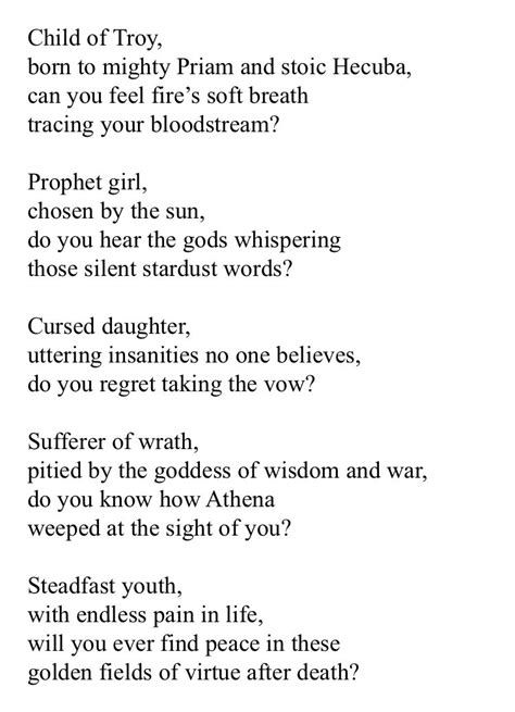 Child of Troy, born to mighty Priam and stoic Hecuba, can you feel fire's soft breath
tracing your bloodstream?
Prophet girl,
chosen by the sun, do you hear the gods whispering
those silent stardust words?
Cursed daughter, uttering insanities no one believes,
do you regret taking the vow?
Sufferer of wrath, pitied by the goddess of wisdom and war, do you know how Athena
weeped at the sight of you?
Steadfast youth,
with endless pain in life, will you ever find peace in these
golden fields of virtue after death?