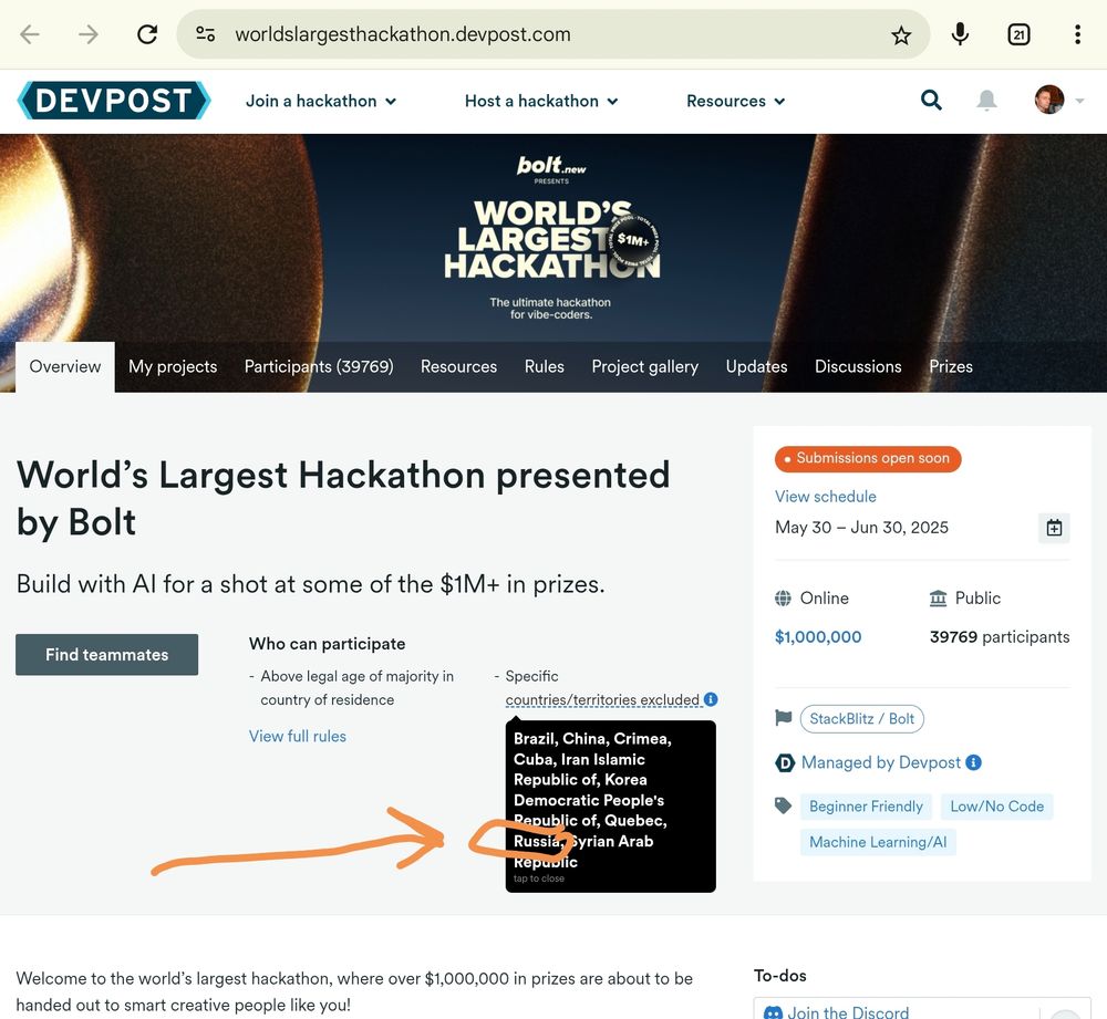 World’s Largest Hackathon presented by Bolt

Excluded territories:

... Russia ...

Build with AI for a shot at some of the $1M+ in prizes.
Find teammates
Who can participate
Above legal age of majority in country of residence
Specific countries/territories excluded 
View full rules
Submissions open soon
View schedule

May 30 – Jun 30, 2025
Online
Public
$1,000,000	39769 participants
StackBlitz / Bolt
Devpost icon rgb30px
Managed by Devpost
Beginner Friendly Low/No Code Machine Learning/AI
Welcome to the world’s largest hackathon, where over $1,000,000 in prizes are about to be handed out to smart creative people like you!

We're standing at the precipice of a once-in-a-generation shift. The rules have changed. The playing field has been leveled. For the first time in history, anyone with an idea can build it without the traditional software developer skillset.

Bolt.new has shattered the barriers between imagination and creation. Describe what you want to build, and watch as AI transforms your vision into reality—no coding required.





THIS IS NOT JUST A HACKATHON
This is your launchpad.
This is your classroom.
This is your funding round.
This is your moment!


WHO SHOULD DROP EVERYTHING AND JOIN?

Vibe coders ready to lead the new generation of builders
Entrepreneurs searching for their next billion-dollar idea
Creators who've been waiting for technology to catch up with their vision
Students who want to skip years of learning curves
ANYONE with ideas worth building and the drive to make them real

THE OPPORTUNITY IS UNPRECEDENTED
✓ Learn cutting-edge AI-powered development from world-class mentors
✓ Build production-ready applications in minutes instead of months
✓ Launch your company with built-in attention and momentum
✓ Win life-changing prizes and investor connections

This summer, all eyes in tech will be on this event. Venture capitalists, tech influencers, and industry leaders are clearing their calendars. 

Projects launched during this hackathon will c…