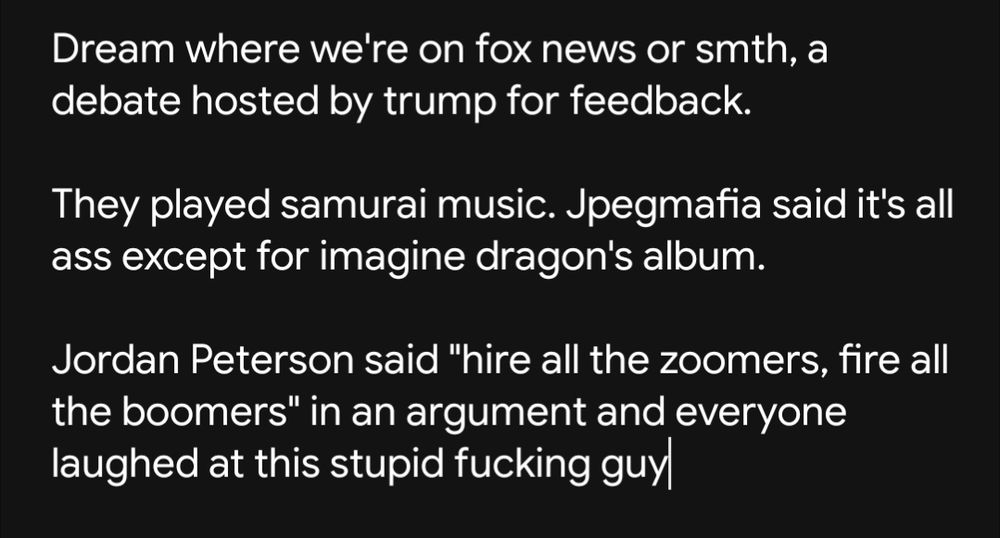 Dream where we're on fox news or smth, a debate hosted by trump for feedback.

They played samurai music (3 samurai inspired albums). Jpegmafia said it's all ass, literally does not feel Meiji(?) era at all, except for imagine dragon's samurai album.

Jordan Peterson said "hire all the zoomers, fire all the boomers" in an argument and everyone laughed at this stupid fucking guy because he's a boomer