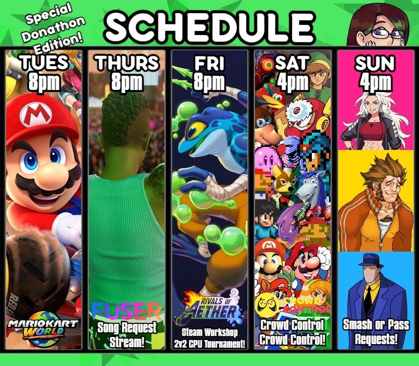 Stream Schedule, Special Donathon Edition! Tuesday is Mario Kart World at 8pm, Thursday is a Fuser Song Request Stream at 8pm, Friday is a Rivals of Aether Steam Workshop 2v2 CPU Tournament at 8pm, Saturday is Crowd Control Crowd Control at 4pm, and Sunday is a Smash or Pass Request stream at 4pm!