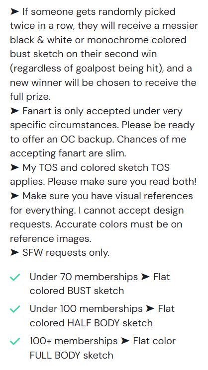 ➤ If someone gets randomly picked twice in a row, they will receive a messier black & white or monochrome colored bust sketch on their second win (regardless of goalpost being hit), and a new winner will be chosen to receive the full prize.
➤ Fanart is only accepted under very specific circumstances. Please be ready to offer an OC backup. Chances of me accepting fanart are slim.
➤ My TOS and colored sketch TOS applies. Please make sure you read both!
➤ Make sure you have visual references for everything. I cannot accept design requests. Accurate colors must be on reference images.
➤ SFW requests only.

Under 70 memberships ➤ Flat colored BUST sketch
Under 100 memberships ➤ Flat colored HALF BODY sketch
100+ memberships ➤ Flat color FULL BODY sketch