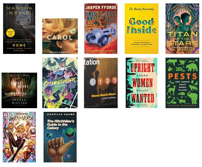 Home: Habitat, Range, Niche, Territory by Martha Wells
The Price of Salt (Carol) by Patricia Highsmith
The Well of Lost Plots by Jasper Fforde
Good Inside by Becky Kennedy
Titan of the Stars by E. K. Johnston
Every Heart a Doorway by Seanan McGuire
Cosmoknights Vol 2 by Hannah Templer
Stone Butch Blues by Leslie Feinberg
Upright Women Wanted by Sarah Gailey
Pests: How Humans Create Animal Villains by Bethany Brookshire
Spider-Gwen: Gwenverse #5 by Tim Seeley and Jodi Nishijima
The Hitchhiker's Guide to the Galaxy by Douglas Adams