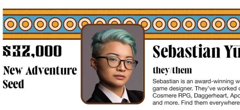 $32,000: New adventure seed. Sebastian Yūe (they/them) is an award-winning writer, editor, and game designer. They’ve worked on Pathfinder, the Cosmere RPG, Daggerheart, Apocalypse Keys, and more. Find them everywhere @sebastianyue.