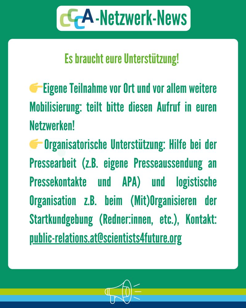 Überschrift: CCCA Netwerk-News
Text: Es braucht eure Unterstützung!
👉Eigene Teilnahme vor Ort und vor allem weitere Mobilisierung: teilt bitte diesen Aufruf in euren Netzwerken!
👉Organisatorische Unterstützung: Hilfe bei der Pressearbeit (z.B. eigene Presse Aussendung an Pressekontakte und APA) und logistische Organisation z.B. beim (Mit)Organisieren der Startkundgebung (Redner:innen, etc.), Kontakt: public-relations.at@scientists4future.org 
Beschreibung:
Das Bild hat einen grünen Hintergrund mit einem weißen Infokasten in der Mitte. Oben ist das CCCA-Logo mit dem Titel „CCCA-Netzwerk-News“. 

