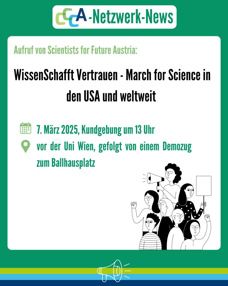 Überschrift: CCCA-Netzwerk-News
Text:
Aufruf von Scientists for Future Austria:
WissenSchafft Vertrauen – March for Science in den USA und weltweit
📅 7. März 2025, Kundgebung um 13 Uhr
📍 vor der Uni Wien, gefolgt von einem Demozug zum Ballhausplatz
Beschreibung:
Das Bild hat einen grünen Hintergrund mit einem weißen Infokasten in der Mitte. Oben befindet sich das CCCA-Logo mit dem Titel „CCCA-Netzwerk-News“. Darunter folgt die Überschrift in schwarzer Schrift und der Veranstaltungstext in grüner Schrift mit Kalender- und Standort-Symbolen. Rechts unten ist eine schwarz-weiße Illustration von protestierenden Menschen mit einem Megafon und Plakaten. Am unteren Rand gibt es eine stilisierte Megafon-Grafik auf einem farbigen Balken in Blau, Gelb und Grün.
