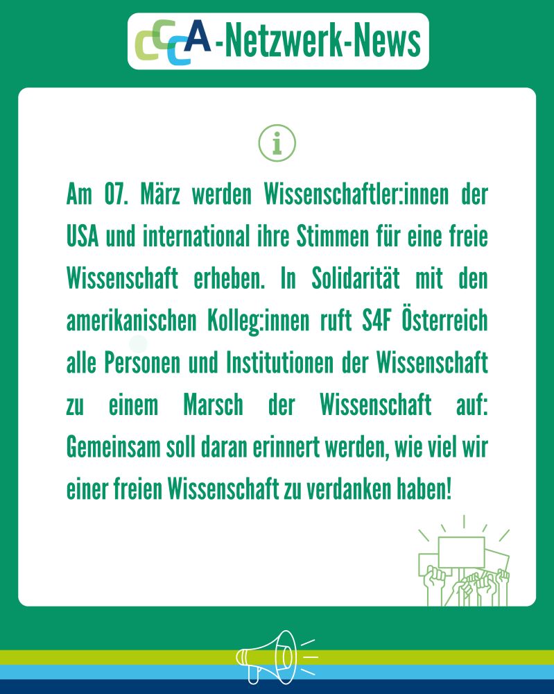 Überschrift: CCCA-Netzwerk-News
Text:
Am 07. März werden Wissenschaftler:innen der USA und international ihre Stimmen für eine freie Wissenschaft erheben. In Solidarität mit den amerikanischen Kolleg:innen ruft S4F Österreich alle Personen und Institutionen der Wissenschaft zu einem Marsch der Wissenschaft auf: Gemeinsam soll daran erinnert werden, wie viel wir einer freien Wissenschaft zu verdanken haben!
Beschreibung:
Das Bild hat einen grünen Hintergrund mit einem weißen Infokasten in der Mitte. Oben ist das CCCA-Logo mit dem Titel „CCCA-Netzwerk-News“. Links über dem Text befindet sich ein grünes Informationssymbol (ein Kreis mit einem „i“). Am unteren Rand ist eine grüne Illustration von erhobenen Händen mit Protestschildern.
