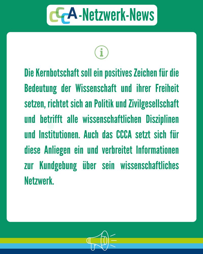 Überschrift: CCCA-Netzwerk-News
Text:
Die Kernbotschaft soll ein positives Zeichen für die Bedeutung der Wissenschaft und ihrer Freiheit setzen, richtet sich an Politik und Zivilgesellschaft und betrifft alle wissenschaftlichen Disziplinen und Institutionen. Auch das CCCA setzt sich für diese Anliegen ein und verbreitet Informationen zur Kundgebung über sein wissenschaftliches Netzwerk.
Beschreibung:
Das Bild hat einen grünen Hintergrund mit einem weißen Infokasten in der Mitte. Oben ist das CCCA-Logo mit dem Titel „CCCA-Netzwerk-News“. Links über dem Text befindet sich ein grünes Informationssymbol (ein Kreis mit einem „i“).
