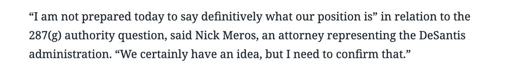 “I am not prepared today to say definitively what our position is” in relation to the 287(g) authority question, said Nick Meros, an attorney representing the DeSantis administration. “We certainly have an idea, but I need to confirm that.”

