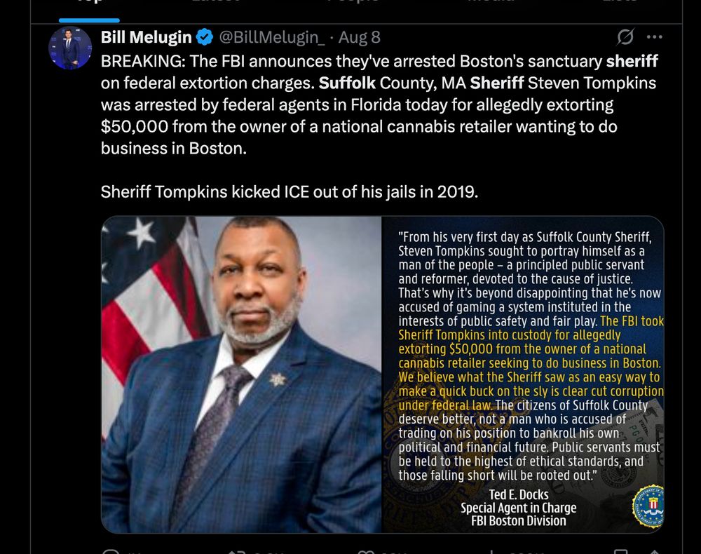 Tweet from Bill Melugin
BREAKING: The FBI announces they've arrested Boston's sanctuary sheriff on federal extortion charges. Suffolk County, MA Sheriff Steven Tompkins was arrested by federal agents in Florida today for allegedly extorting $50,000 from the owner of a national cannabis retailer wanting to do business in Boston.

Sheriff Tompkins kicked ICE out of his jails in 2019.