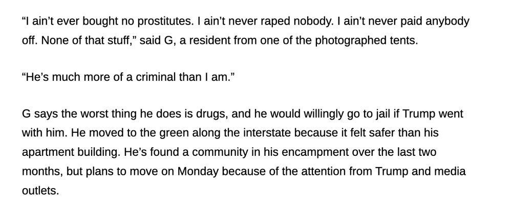 “I ain’t ever bought no prostitutes. I ain’t never raped nobody. I ain’t never paid anybody off. None of that stuff,” said G, a resident from one of the photographed tents.

“He’s much more of a criminal than I am.”

G says the worst thing he does is drugs, and he would willingly go to jail if Trump went with him. He moved to the green along the interstate because it felt safer than his apartment building. He’s found a community in his encampment over the last two months, but plans to move on Monday because of the attention from Trump and media outlets.
