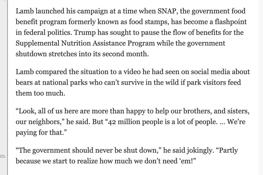 Lamb launched his campaign at a time when SNAP, the government food benefit program formerly known as food stamps, has become a flashpoint in federal politics. Trump has sought to pause the flow of benefits for the Supplemental Nutrition Assistance Program while the government shutdown stretches into its second month.
Lamb compared the situation to a video he had seen on social media about bears at national parks who can’t survive in the wild if park visitors feed them too much.
“Look, all of us here are more than happy to help our brothers, and sisters, our neighbors,” he said. But “42 million people is a lot of people. … We’re paying for that.”
“The government should never be shut down,” he said jokingly. “Partly because we start to realize how much we don’t need ‘em!”