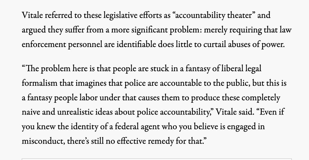 Vitale referred to these legislative efforts as “accountability theater” and argued they suffer from a more significant problem: merely requiring that law enforcement personnel are identifiable does little to curtail abuses of power.

“The problem here is that people are stuck in a fantasy of liberal legal formalism that imagines that police are accountable to the public, but this is a fantasy people labor under that causes them to produce these completely naive and unrealistic ideas about police accountability,” Vitale said. “Even if you knew the identity of a federal agent who you believe is engaged in misconduct, there’s still no effective remedy for that.”