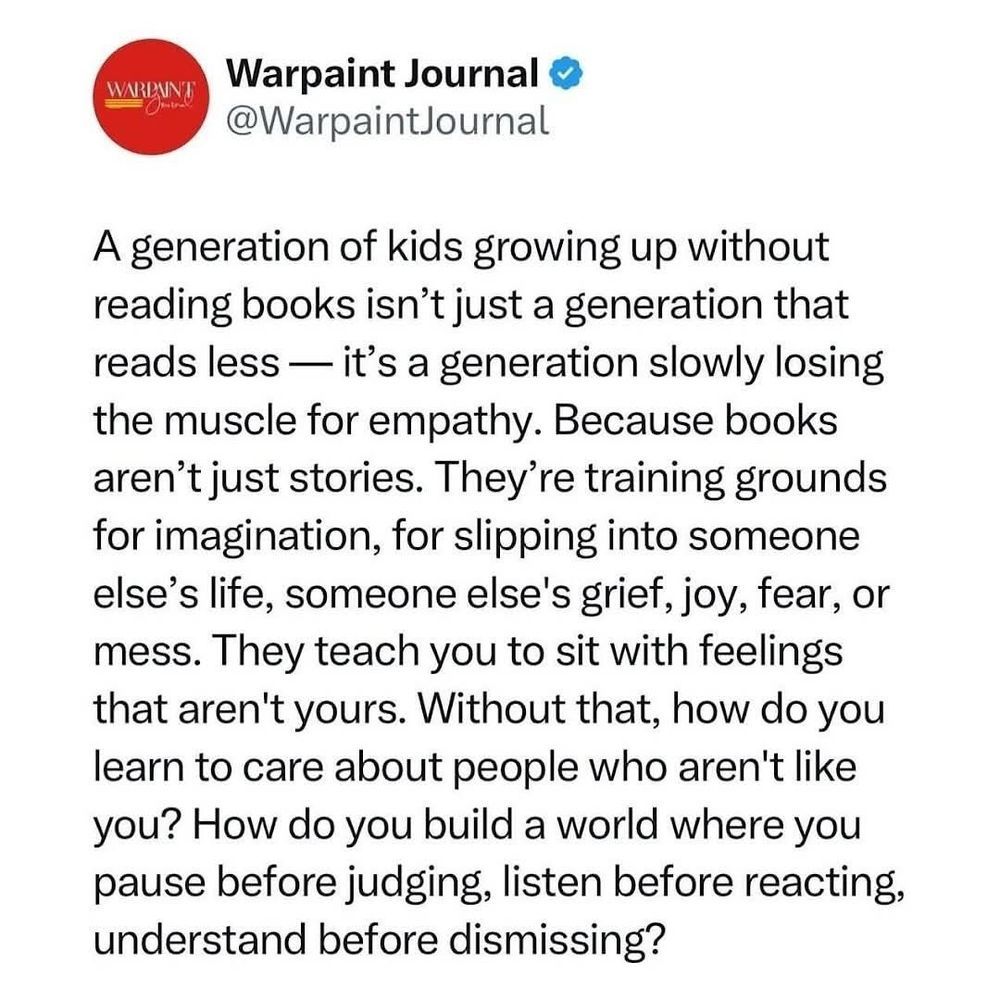 A tweet from Warpaint Journal: A generation of kids growing up without reading books isn't just a generation that reads less--it's a generation slowly losing the muscle for empathy. Because books aren't just stories. They're training grounds for imagination, for slipping into someone else's life, someone else's grief, joy, fear, or mess. They teach you to sit with feelings that aren't yours. Without that, how do you learn to care about people who aren't like you? How do you build a world where you pause before judging, listen before reacting, understand before dismissing?