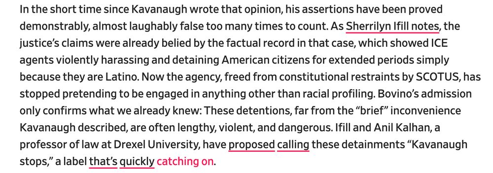 In the short time since Kavanaugh wrote that opinion, his assertions have been proved demonstrably, almost laughably false too many times to count. As Sherrilyn Ifill notes, the justice’s claims were already belied by the factual record in that case, which showed ICE agents violently harassing and detaining American citizens for extended periods simply because they are Latino. Now the agency, freed from constitutional restraints by SCOTUS, has stopped pretending to be engaged in anything other than racial profiling. Bovino’s admission only confirms what we already knew: These detentions, far from the “brief” inconvenience Kavanaugh described, are often lengthy, violent, and dangerous. Ifill and Anil Kalhan, a professor of law at Drexel University, have proposed calling these detainments “Kavanaugh stops,” a label that’s quickly catching on.