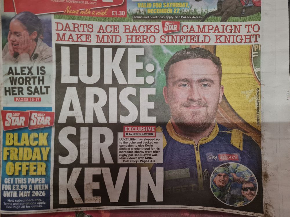 Front page of the Daily Star (Tuesday 26/11). Pictured is a photo of darts player Luke Littler.

HEADLINE READS: "DARTS ACE BACKS DAILY STAR CAMPAIGM TO MAKE MND HERO SINFIELD KNIGHT."

FURTHER TEXT READS: "LUKE: ARISE SIR KEVIN. EXCLUSIVE: Luke Littler has stepped up to the other and backed our campaign to give Kevin Sinfield a knighthood for his incredible charity work after rugby pal Rob Burrow was struck down with MND."