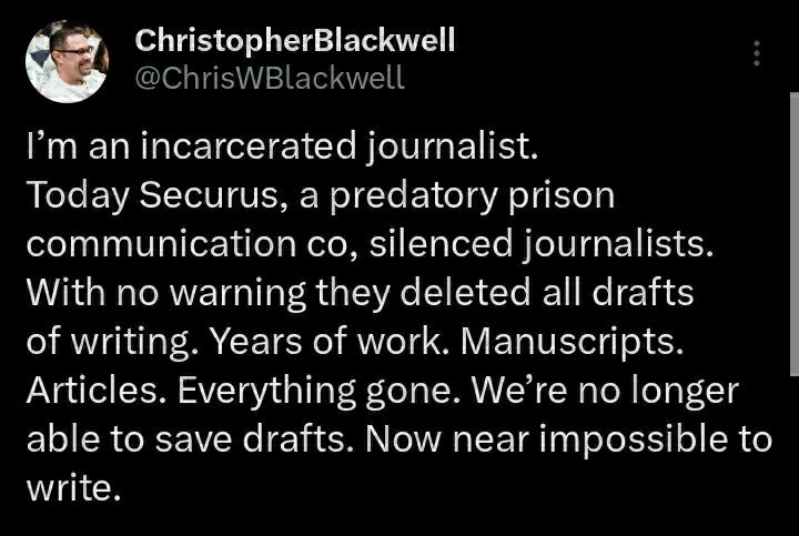 Dark mode Twitter screenshot from Christopher Blackwell reading
"Today Securus, a predatory prison communication co, silenced journalists. With no warning they deleted all drafts of writing. Years of work. Everything gone. We're no longer able to save drafts. Now near impossible to write."