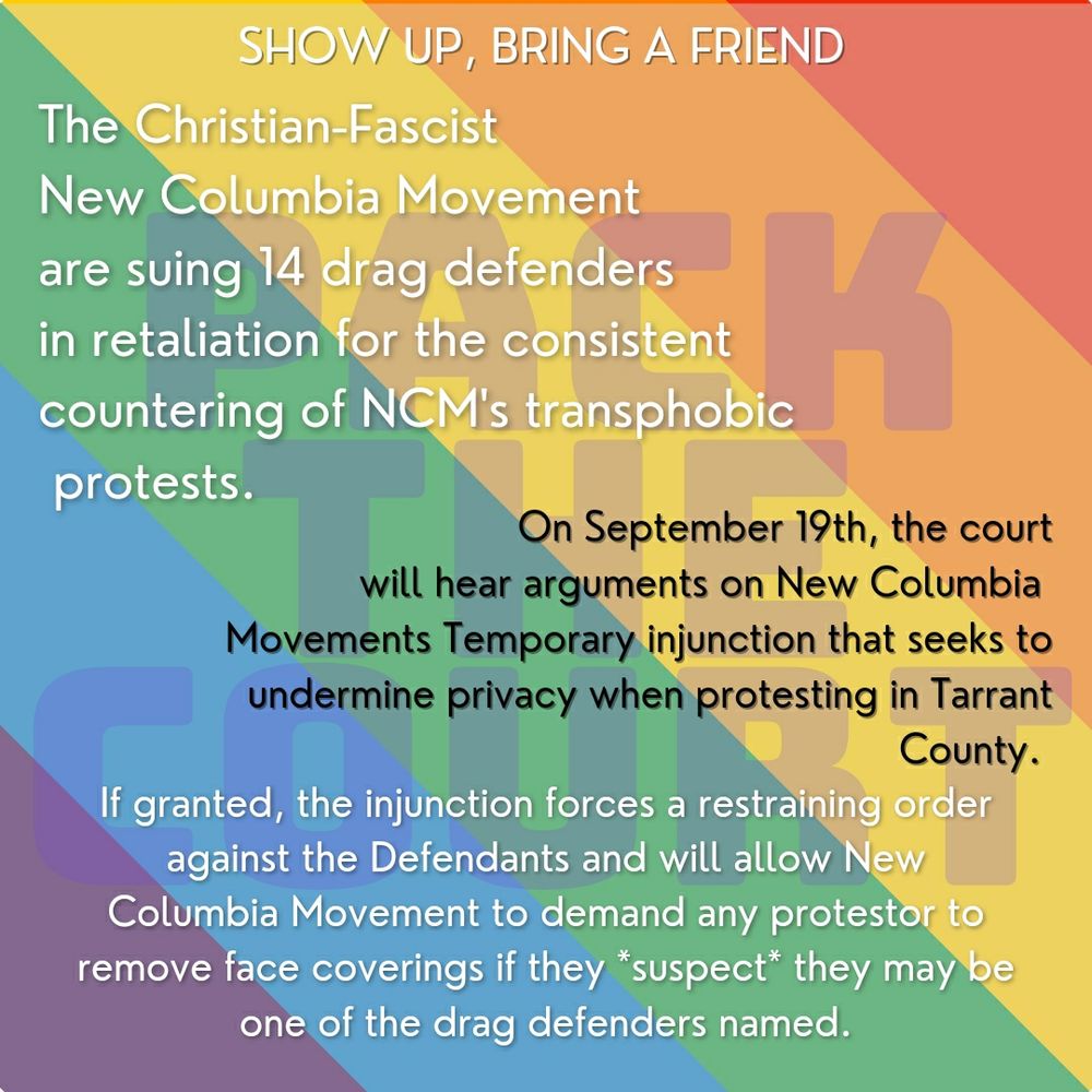 The Christian fascist new Columbia movement are suing 14 drag defenders in retaliation for the consistent countering of NCM's transphobic protests. 

On September 19th the court will hear arguments on NCM's temporary injunction that seeks to undermine privacy when protesting in Tarrant county. 

If granted the injunction forces a restraining order against the Defendants and will allow NCM to demand any protestor to remove face coverings if they suspect they may be one of the drag defenders named.