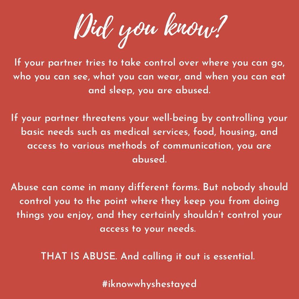 Did You Know? If your partner tries to take control over where you can go, who you can see, what you can wear, and when you can eat and sleep, you are abused.

If your partner threatens your well-being by controlling your basic needs such as medical services, food, housing, and access to various methods of communication, you are abused.

Abuse can come in many different forms. But nobody should control you to the point where they keep you from doing things you enjoy, and they certainly shouldn’t control your access to your needs.

THAT IS ABUSE. And calling it out is essential.

#iknowwhyshestayed