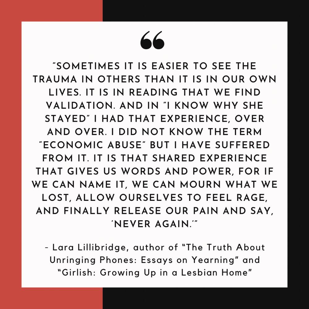 “Sometimes it is easier to see the trauma in others than it is in our own lives. It is in reading that we find validation. And in I Know Why She Stayed I had that experience, over and over. I did not know the term “economic abuse” but I have suffered from it. It is that shared experience that gives us words and power, for if we can name it, we can mourn what we lost, allow ourselves to feel rage, and finally release our pain and say, ‘never again.’” - Lara Lillibridge, author of The Truth About Unringing Phones: Essays on Yearning and Girlish: Growing Up in a Lesbian Home
