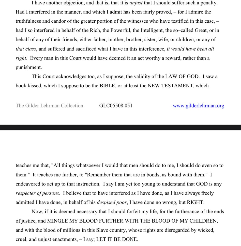 I have another objection, and that is, that it is unjust that I should suffer such a penalty.
Had I interfered in the manner, and which I admit has been fairly proved, – for I admire the
truthfulness and candor of the greater portion of the witnesses who have testified in this case, – had I so interfered in behalf of the Rich, the Powerful, the Intelligent, the so–called Great, or in behalf of any of their friends, either father, mother, brother, sister, wife, or children, or any of that class, and suffered and sacrificed what I have in this interference, it would have been all right. Every man in this Court would have deemed it an act worthy a reward, rather than a punishment.

This Court acknowledges too, as I suppose, the validity of the LAW OF GOD. I saw a
book kissed, which I suppose to be the BIBLE, or at least the NEW TESTAMENT, which teaches me that, "All things whatsoever I would that men should do to me, I should do even so to them." It teaches me further, to "Remember them that are in bonds, as bound with them." I endeavored to act up to that instruction. I say I am yet too young to understand that GOD is any respecter of persons. I believe that to have interfered as I have done, as I have always freely admitted I have done, in behalf of his despised poor, I have done no wrong, but RIGHT.

Now, if it is deemed necessary that I should forfeit my life, for the furtherance of the ends
of justice, and MINGLE MY BLOOD FURTHER WITH THE BLOOD OF MY CHILDREN, and with the blood of millions in this Slave country, whose rights are disregarded by wicked, cruel, and unjust enactments, – I say; LET IT BE DONE.