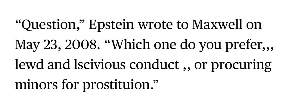 “Question,” Epstein wrote to Maxwell on May 23, 2008. “Which one do you prefer,,, lewd and lscivious conduct ,, or procuring minors for prostituion.”