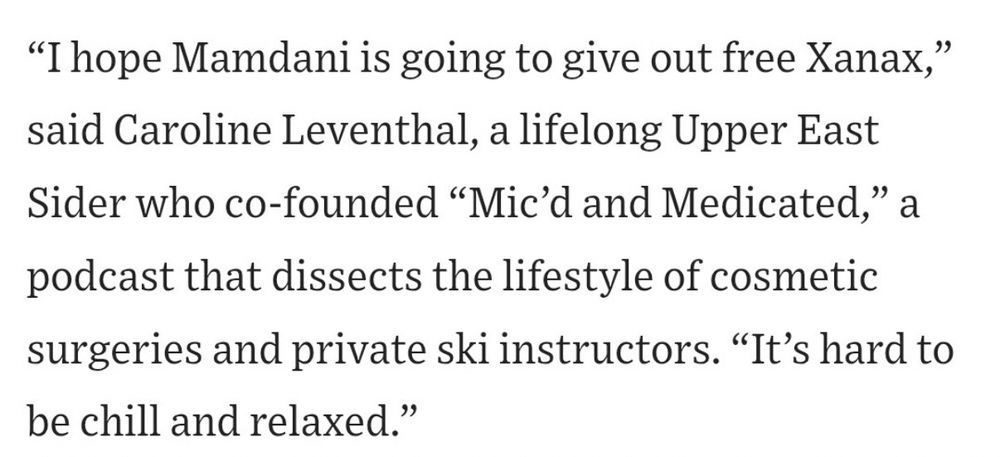 "I hope Mamdani is going to give out free Xanax," said Caroline Leventhal, a lifelong Upper East Sider who co-founded "Mic'd and Medicated," a
podcast that dissects the lifestyle of cosmetic surgeries and private ski instructors. "It's hard to be chill and relaxed."