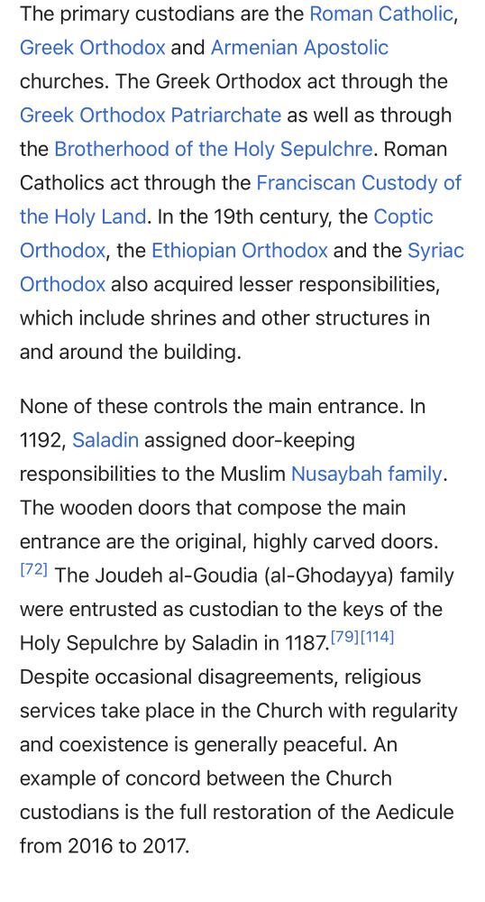 The primary custodians are the Roman Catholic, Greek Orthodox and Armenian Apostolic churches. The Greek Orthodox act through the Greek Orthodox Patriarchate as well as through the Brotherhood of the Holy Sepulchre. Roman Catholics act through the Franciscan Custody of the Holy Land. In the 19th century, the Coptic Orthodox, the Ethiopian Orthodox and the Syriac Orthodox also acquired lesser responsibilities, which include shrines and other structures in and around the building.
None of these controls the main entrance. In 1192, Saladin assigned door-keeping responsibilities to the Muslim Nusaybah family. The wooden doors that compose the main entrance are the original, highly carved doors.[72] The Joudeh al-Goudia (al-Ghodayya) family were entrusted as custodian to the keys of the Holy Sepulchre by Saladin in 1187.[79][114] Despite occasional disagreements, religious services take place in the Church with regularity and coexistence is generally peaceful. An example of concord between the Church custodians is the full restoration of the Aedicule from 2016 to 2017.