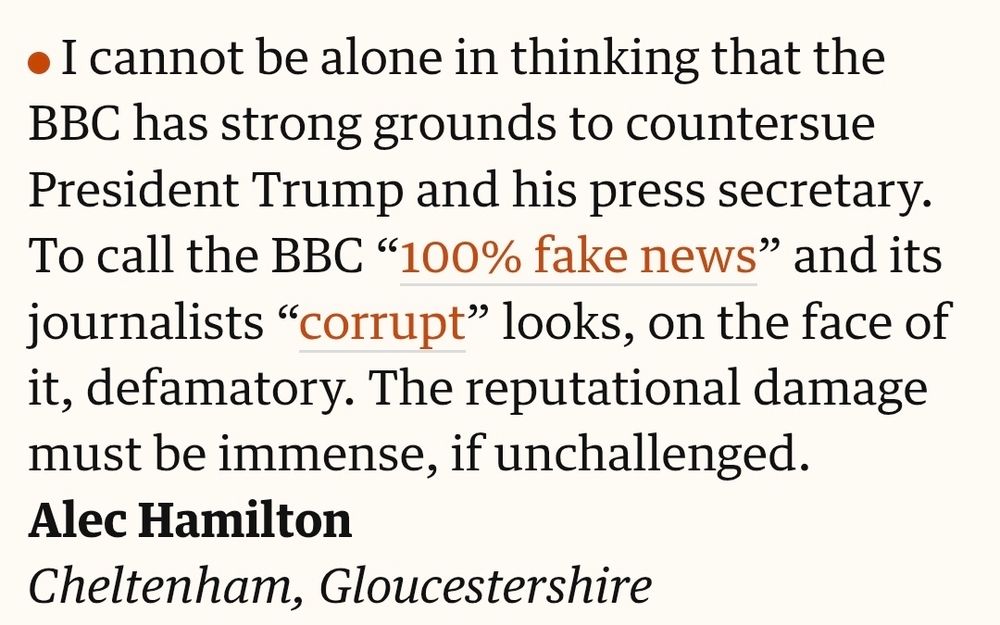 Letter in the Guardian

I cannot be alone in thinking that the BBC has strong grounds to countersue President Trump and his press secretary. To call the BBC “100% fake news” and its journalists “corrupt” looks, on the face of it, defamatory. The reputational damage must be immense, if unchallenged.
Alec Hamilton
Cheltenham, Gloucestershire