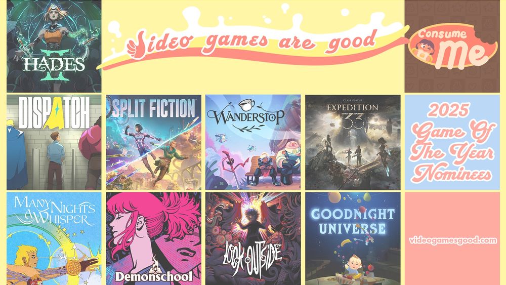 A collage of the key arts from the following games: Hades 2, Dispatch, Split Fiction, Wanderstop, Clair Obscur: Expedition 33, Consume Me, Many Nights a Whisper, Demonschool, Look Outside, and Goodnight Universe. They are all 2025 Game of the Year nominees for Video Games are Good.