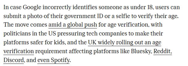In case Google incorrectly identifies someone as under 18, users can submit a photo of their government ID or a selfie to verify their age. The move comes amid a global push for age verification, with politicians in the US pressuring tech companies to make their platforms safer for kids, and the UK widely rolling out an age verification requirement affecting platforms like Bluesky, Reddit, Discord, and even Spotify.